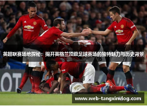 英超联赛场地探秘：揭开英格兰顶级足球赛场的独特魅力与历史背景